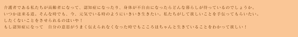 介護者である私たちが高齢者になって、認知症になったり、身体が不自由になったらどんな暮らしが待っているのでしょうか。いつかは来る道。そんな時でも、今、元気でいる時のようにいきいき生きたい。私たちがして欲しいことを手伝ってもらいたい。したくないことをさせられるのはいや！もし認知症になって　自分の意思がうまく伝えられなくなった時でもこころはちゃんと生きていることをわかって欲しい！